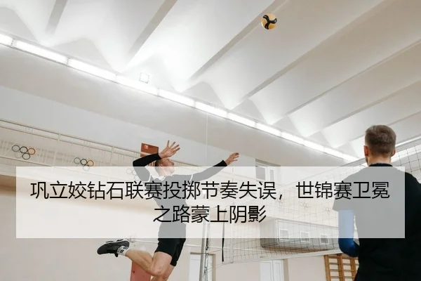 巩立姣钻石联赛投掷节奏失误，世锦赛卫冕之路蒙上阴影