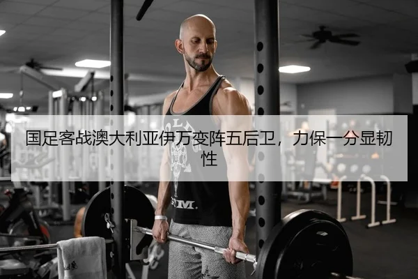 国足客战澳大利亚伊万变阵五后卫，力保一分显韧性