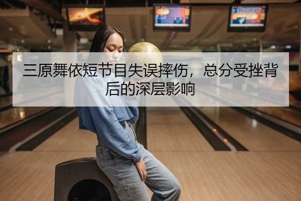 三原舞依短节目失误摔伤，总分受挫背后的深层影响
